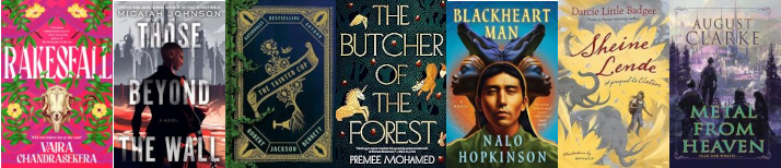 Cover images for 7 books: Rakesfall by Vajra Chandrasekera, THose Beyond the Wall by Micaiah Johnson, The Tainted Cup by Robert Jackson Bebbett, The Butcher of the Forest by Premee Mohamed, Blackheart Man by Nalo Hopkinson, Sheine Lende by Darcie Little Badger, Metal from Heaven by August Clark